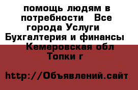 помощь людям в потребности - Все города Услуги » Бухгалтерия и финансы   . Кемеровская обл.,Топки г.